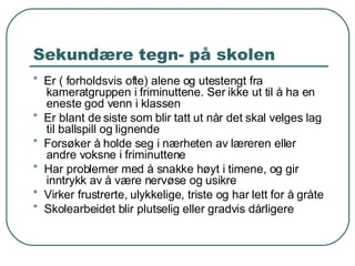 Sekundære tegn- på skolen *  Er ( forholdsvis ofte) alene og utestengt fra kameratgruppen i friminuttene. Ser ikke ut til å ha en eneste god venn i klassen *  Er blant de siste som blir tatt ut når det skal velges lag til ballspill og lignende *  Forsøker å holde seg i nærheten av læreren eller andre voksne i friminuttene *   Har problemer med å snakke høyt i timene, og gir inntrykk av å være nervøse og usikre *   Virker frustrerte, ulykkelige, triste og har lett for å gråte *   Skolearbeidet blir plutselig eller gradvis dårligere 