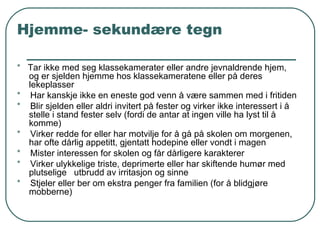 Hjemme- sekundære tegn *   Tar ikke med seg klassekamerater eller andre jevnaldrende hjem, og er sjelden hjemme hos klassekameratene eller på deres lekeplasser  *   Har kanskje ikke en eneste god venn å være sammen med i fritiden *   Blir sjelden eller aldri invitert på fester og virker ikke interessert i å stelle i stand fester selv (fordi de antar at ingen ville ha lyst til å komme) *   Virker redde for eller har motvilje for å gå på skolen om morgenen, har ofte dårlig appetitt, gjentatt hodepine eller vondt i magen *   Mister interessen for skolen og får dårligere karakterer *  Virker ulykkelige triste, deprimerte eller har skiftende humør med plutselige  utbrudd av irritasjon og sinne *  Stjeler eller ber om ekstra penger fra familien (for å blidgjøre mobberne) 