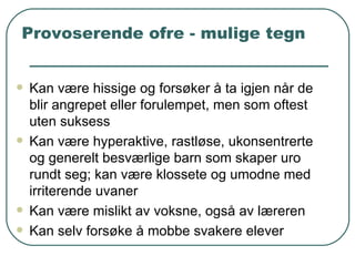 Provoserende ofre - mulige tegn Kan være hissige og forsøker å ta igjen når de blir angrepet eller forulempet, men som oftest uten suksess Kan være hyperaktive, rastløse, ukonsentrerte og generelt besværlige barn som skaper uro rundt seg; kan være klossete og umodne med irriterende uvaner Kan være mislikt av voksne, også av læreren Kan selv forsøke å mobbe svakere elever 