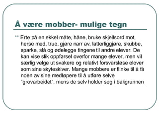Å være mobber- mulige tegn **  Erte på en ekkel måte, håne, bruke skjellsord mot, herse med, true, gjøre narr av, latterliggjøre, skubbe, sparke, slå og ødelegge tingene til andre elever. De kan vise slik oppførsel overfor mange elever, men vil særlig velge ut svakere og relativt forsvarsløse elever som sine skyteskiver. Mange mobbere er flinke til å få noen av sine medløpere til å utføre selve ”grovarbeidet”, mens de selv holder seg i bakgrunnen 