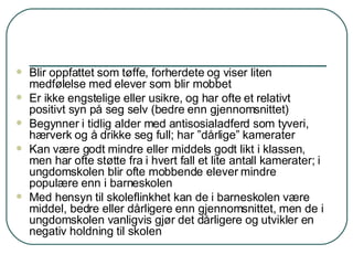 Blir oppfattet som tøffe, forherdete og viser liten medfølelse med elever som blir mobbet Er ikke engstelige eller usikre, og har ofte et relativt positivt syn på seg selv (bedre enn gjennomsnittet) Begynner i tidlig alder med antisosialadferd som tyveri, hærverk og å drikke seg full; har ”dårlige” kamerater Kan være godt mindre eller middels godt likt i klassen, men har ofte støtte fra i hvert fall et lite antall kamerater; i ungdomskolen blir ofte mobbende elever mindre populære enn i barneskolen Med hensyn til skoleflinkhet kan de i barneskolen være middel, bedre eller dårligere enn gjennomsnittet, men de i ungdomskolen vanligvis gjør det dårligere og utvikler en negativ holdning til skolen 
