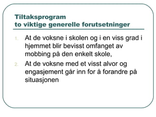 Tiltaksprogram to viktige generelle forutsetninger  At de voksne i skolen og i en viss grad i hjemmet blir bevisst omfanget av mobbing på den enkelt skole, At de voksne med et visst alvor og engasjement går inn for å forandre på situasjonen 