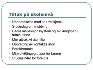 Tiltak på skolenivå Undersøkelse med spørreskjema Studiedag om mobbing Bedre inspeksjonssystem og økt inngripen i friminuttene Mer attraktivt utemiljø Oppretting av kontakttelefon Foreldremøte Miljøutviklingsgrupper for lærere Studiesirkler for foreldre 
