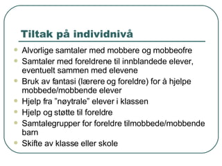 Tiltak på individnivå Alvorlige samtaler med mobbere og mobbeofre Samtaler med foreldrene til innblandede elever, eventuelt sammen med elevene Bruk av fantasi (lærere og foreldre) for å hjelpe mobbede/mobbende elever Hjelp fra ”nøytrale” elever i klassen Hjelp og støtte til foreldre Samtalegrupper for foreldre tilmobbede/mobbende barn Skifte av klasse eller skole 