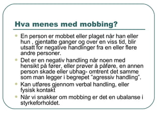 Hva menes med mobbing? En person er mobbet eller plaget når han eller hun , gjentatte ganger og over en viss tid, blir utsatt for negative handlinger fra en eller flere andre personer. Det er en negativ handling når noen med hensikt på fører, eller prøver å påføre, en annen person skade eller ubhag- omtrent det samme som man legger i begrepet ”agressiv handling”. Kan utføres gjennom verbal handling, eller fysisk kontakt Når vi snakker om mobbing er det en ubalanse i styrkeforholdet. 