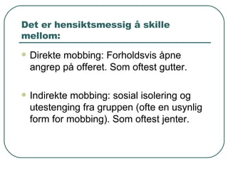 Det er hensiktsmessig å skille mellom: Direkte mobbing: Forholdsvis åpne angrep på offeret. Som oftest gutter.  Indirekte mobbing: sosial isolering og utestenging fra gruppen (ofte en usynlig form for mobbing). Som oftest jenter.  