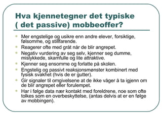 Hva kjennetegner det typiske  ( det passive) mobbeoffer? Mer engstelige og usikre enn andre elever, forsiktige, følsomme, og stillfarende. Reagerer ofte med gråt når de blir angrepet. Negativ vurdering av seg selv, kjenner seg dumme, mislykkede, skamfulle og lite attraktive. Kjenner seg ensomme og forlatte på skolen. Engstelig og passivt reaksjonsmønster kombinert med fysisk svakhet (hvis de er gutter). Gir signaler til omgivelsene at de ikke våger å ta igjenn om de blir angrepet eller forulempet. Har i følge data nær kontakt med foreldrene, noe som ofte tolkes som en overbeskyttelse, (antas delvis at er en følge av mobbingen). 