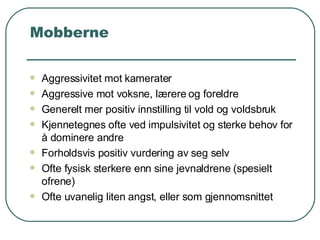 Mobberne Aggressivitet mot kamerater Aggressive mot voksne, lærere og foreldre Generelt mer positiv innstilling til vold og voldsbruk Kjennetegnes ofte ved impulsivitet og sterke behov for å dominere andre Forholdsvis positiv vurdering av seg selv Ofte fysisk sterkere enn sine jevnaldrene (spesielt ofrene) Ofte uvanelig liten angst, eller som gjennomsnittet 