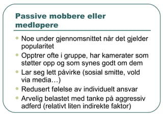Passive mobbere eller medløpere Noe under gjennomsnittet når det gjelder popularitet Opptrer ofte i gruppe, har kamerater som støtter opp og som synes godt om dem Lar seg lett påvirke (sosial smitte, vold via media…) Redusert følelse av individuelt ansvar Arvelig belastet med tanke på aggressiv adferd (relativt liten indirekte faktor) 