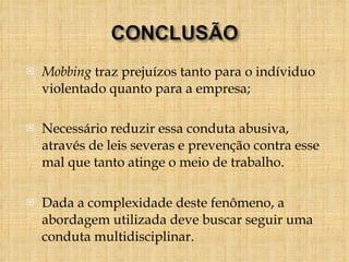 Mobbing  traz prejuízos tanto para o indíviduo violentado quanto para a empresa; Necessário reduzir essa conduta abusiva, através de leis severas e prevenção contra esse mal que tanto atinge o meio de trabalho.  Dada a complexidade deste fenômeno, a abordagem utilizada deve buscar seguir uma conduta multidisciplinar. 