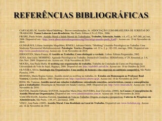 CARVALHO, M. Assédio Moral/Mobbing – Breves considerações.  In:  ASSOCIAÇÃO LUSO-BRASILEIRA DE JURISTAS DO TRABALHO.  Temas Laborais Luso-Brasileiros . São Paulo: Editora LTr e LTDA., 2006.  FREIRE, Paula Ariane.  Assédio Moral e Saúde Mental do Trabalhador.   Trabalho, Educação, Saúde , v.6, nº2, p. 367-380, jul./out, 2008. Disponível em: < http://www.observatoriodeseguranca.org/files/artigo-assedio-paula_0.pdf >. Acesso em: 19 de Novembro de 2010. GUIMARÃES, Liliana Andolpho Magalhães; RIMOLI, Adriana Odalia. “Mobbing” (Assédio Psicológico) no Trabalho: Uma Síndrome Psicossocial Multidimensional.  Psicologia: Teoria e Pesquisa.  vol. 22 n. 2, p. 183-192, mai/ago, 2006. Disponível em:  http://www.assediomoral.org . Acesso em: 12 de Novembro de 2010. HIRIGOYEN, Marie-France.  O Assédio no Trabalho: Como distinguir a verdade . Lisboa: Editora Pergaminho, 2002. JOÃO, Ana Lúcia. MOBBING: Agressão Psicológica no Trabalho. Destacável Cientifico. HDS In Forma, nº 29, bimestral, p. 1-4, Out./Nov. 2009. Disponível em: Acesso em: 10 de Novembro de 2010. MOURA, Ana Paula Mafra.  O  mobbing  nas organizações de trabalho.  Trabalho de Conclusão de Curso em Psicologia na Universidade do Vale do Itajaí, Biguaçu, 2008. Disponível em:  http://siaibib01.univali.br . Acesso em: 10 de Outubro de 2010. OLIVEIRA, Sílvio .  Sociologia das Organizações: Uma análise do homem e das empresas no ambiente competitivo.  São Paulo: Pioneira, 1999.  REDINHA, Maria Regina Gomes. Assédio moral ou  mobbing  no trabalho .   In:  Estudos em Homenagem ao Professor Raul Ventura.   Coimbra Editora: 2003. Disponível em:  http://repositorio-aberto.up.pt . Acesso em: 10 de Novembro de 2010. RISSI, Ms. Vanessa.  Assédio moral nas relações trabalhistas: entendendo conceitos, características, causas e conseqüências para o trabalhador.  Dissertação de Mestrado em Saúde Coletiva, 2008. Disponível em:  http://www.imed.edu.br . Acesso em: 12 de Novembro de 2010. SANTOS, Danielle Fabiana; SANTOS, Jacqueline Maria Dias; OLIVEIRA, José Cleverton. (2008).  As Causas e Conseqüências do Assédio Moral nas Organizações.  Disponível em:  www.administradores.com.br . Acesso em: 16 de Novembro de 2010. VASCONCELOS, Anselmo Ferreira,  Qualidade de Vida no Trabalho: Origem, evolução e perspectivas.   Caderno de Pesquisas em Administração , São Paulo, v.08, nº1, jan/março, 2008.  VISEU, Ana Paula. (2009).  Assédio Moral: Uma Realidade no Local de Trabalho.  Disponível em:  www.feslisbon.org . Acesso em: 16 de Novembro de 2010 . 