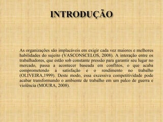 As organizações são implacáveis em exigir cada vez maiores e melhores habilidades do sujeito (VASCONSCELOS, 2008). A interação entre os trabalhadores, que estão sob constante pressão para garantir seu lugar no mercado, passa a acontecer baseada em conflitos, o que acaba comprometendo a satisfação e o rendimento no trabalho (OLIVEIRA,1999). Deste modo, essa excessiva competitividade pode acabar transformando o ambiente de trabalho em um palco de guerra e violência (MOURA, 2008).  