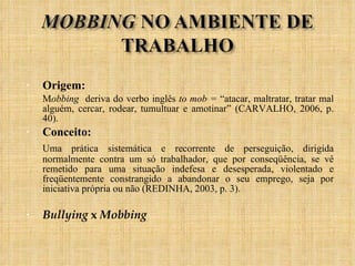Origem: M obbing  deriva do verbo inglês  to mob =  “atacar, maltratar, tratar mal alguém, cercar, rodear, tumultuar e amotinar” (CARVALHO, 2006, p. 40).  Conceito: Uma prática sistemática e recorrente de perseguição, dirigida normalmente contra um só trabalhador, que por conseqüência, se vê remetido para uma situação indefesa e desesperada, violentado e freqüentemente constrangido a abandonar o seu emprego, seja por iniciativa própria ou não (REDINHA, 2003, p. 3). Bullying  x  Mobbing 