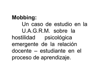 Mobbing:  Un caso de estudio en la  U.A.G.R.M. sobre la  hostilidad psicológica  emergente de la relación  docente – estudiante en el  proceso de aprendizaje. 