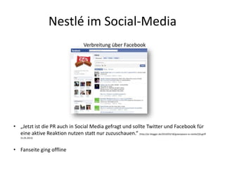 Nestlé im Social-Media
Verbreitung über Facebook
• „Jetzt ist die PR auch in Social Media gefragt und sollte Twitter und Facebook für
eine aktive Reaktion nutzen statt nur zuzuschauen.“ (http://pr-blogger.de/2010/03/18/greenpeace-vs-nestle/()Zugriff
31.05.2013)
• Fanseite ging offline
 