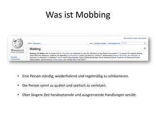 Was ist Mobbing
• Eine Person ständig, wiederholend und regelmäßig zu schikanieren.
• Die Person somit zu quälen und seelisch zu verletzen.
• Über längere Zeit herabsetzende und ausgrenzende Handlungen verübt.
 
