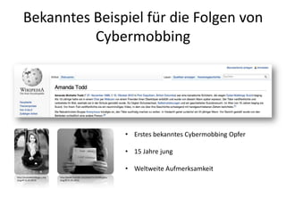 Bekanntes Beispiel für die Folgen von
Cybermobbing
• Erstes bekanntes Cybermobbing Opfer
• 15 Jahre jung
• Weltweite Aufmerksamkeit
http://amandatoddlegacy.org
(Zugriff:31.05.2013)
http://www.youtube.com/watch?v=ej7afkypUsc
(Zugriff:31.05.2013)
 