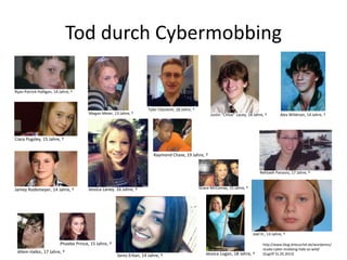 Tod durch Cybermobbing
Ryan Patrick Halligan, 14 Jahre, †
Megan Meier, 13 Jahre, †
Tyler Clementi, 18 Jahre, †
Allem Halkic, 17 Jahre, †
Phoebe Prince, 15 Jahre, †
Alex Wildman, 14 Jahre, †Justin “Chloe” Lacey, 18 Jahre, †
Raymond Chase, 19 Jahre, †
Jamey Rodemeyer, 14 Jahre, †
Seniz Erkan, 14 Jahre, †
Ciara Pugsley, 15 Jahre, †
Jessica Logan, 18 Jahre, †
Jessica Laney. 16 Jahre, †
Rehtaeh Parsons, 17 Jahre, †
Joel H., 13 Jahre, †
Grace McComas, 15 Jahre, †
http://www.blog.drteuschel.de/wordpress/
studie-cyber-mobbing-halb-so-wild/
(Zugriff 31.05.2013)
 