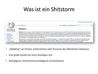 Was ist ein Shitstorm
• „Mobbing“ von Firmen, Unternehmen oder Personen des öffentlichen Interesses
• Eine große Anzahl von Usern beteiligen sich
• Beleidigend, Unternehmensschädigend und Verletzend
 
