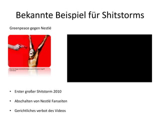 Bekannte Beispiel für Shitstorms
http://pr-blogger.de/2010/03/18/greenpeace-vs-nestle/ (Zugriff:
31.05.2013)
Greenpeace gegen Nestlé
• Erster großer Shitstorm 2010
• Abschalten von Nestlé Fanseiten
• Gerichtliches verbot des Videos
 