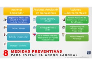 Acciones 
Empleador
Acciones 
Empleador
Reglamento Interno y de 
Seguridad – Código de 
Conducta ‐ Compliance
Reglamento Interno y de 
Seguridad – Código de 
Conducta ‐ Compliance
Definir y difundir.Definir y difundir.
Delimitar y reglamentar.Delimitar y reglamentar.
Proteger y sancionar.Proteger y sancionar.
Acciones Asociación 
de Trabajadores
Acciones Asociación 
de Trabajadores
Educar, capacitar y 
difundir.
Educar, capacitar y 
difundir.
Mediar, patrocinar y 
asistir.
Mediar, patrocinar y 
asistir.
En el contrato colectivo, 
disposiciones que regulen 
el acoso laboral.
En el contrato colectivo, 
disposiciones que regulen 
el acoso laboral.
Acciones 
Gubernamentales:
Acciones 
Gubernamentales:
Políticas Nacionales de 
Información, Educación y 
Sensibilización.
Políticas Nacionales de 
Información, Educación y 
Sensibilización.
Inspecciones para 
Detectar Riesgos 
Psicosociales.
Inspecciones para 
Detectar Riesgos 
Psicosociales.
Asistencia Médica 
Preventiva.
Asistencia Médica 
Preventiva.
MEDIDAS PREVENTIVAS
PA R A E V I TA R E L A C O S O L A B O R A L8 www.pazminoabogados.com
 
