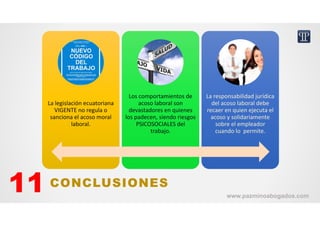 La legislación ecuatoriana 
VIGENTE no regula o 
sanciona el acoso moral 
laboral.
La legislación ecuatoriana 
VIGENTE no regula o 
sanciona el acoso moral 
laboral.
Los comportamientos de 
acoso laboral son 
devastadores en quienes 
los padecen, siendo riesgos 
PSICOSOCIALES del 
trabajo.
Los comportamientos de 
acoso laboral son 
devastadores en quienes 
los padecen, siendo riesgos 
PSICOSOCIALES del 
trabajo.
La responsabilidad jurídica 
del acoso laboral debe 
recaer en quien ejecuta el 
acoso y solidariamente 
sobre el empleador 
cuando lo  permite.
La responsabilidad jurídica 
del acoso laboral debe 
recaer en quien ejecuta el 
acoso y solidariamente 
sobre el empleador 
cuando lo  permite.
CONCLUSIONES11 www.pazminoabogados.com
 