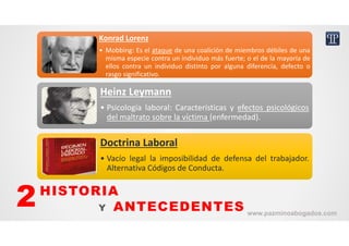 Konrad Lorenz
• Mobbing: Es el ataque de una coalición de miembros débiles de una
misma especie contra un individuo más fuerte; o el de la mayoría de
ellos contra un individuo distinto por alguna diferencia, defecto o
rasgo significativo.
Konrad Lorenz
• Mobbing: Es el ataque de una coalición de miembros débiles de una
misma especie contra un individuo más fuerte; o el de la mayoría de
ellos contra un individuo distinto por alguna diferencia, defecto o
rasgo significativo.
Heinz Leymann
• Psicología laboral: Características y efectos psicológicos
del maltrato sobre la víctima (enfermedad).
Heinz Leymann
• Psicología laboral: Características y efectos psicológicos
del maltrato sobre la víctima (enfermedad).
Doctrina Laboral
• Vacío legal la imposibilidad de defensa del trabajador.
Alternativa Códigos de Conducta.
Doctrina Laboral
• Vacío legal la imposibilidad de defensa del trabajador.
Alternativa Códigos de Conducta.
HISTORIA
Y ANTECEDENTES2 www.pazminoabogados.com
 