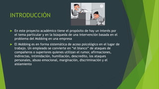 INTRODUCCIÓN 
 En este proyecto académico tiene el propósito de hay un interés por 
el tema particular y en la búsqueda de una intervención basada en el 
problema del Mobbing en una empresa 
 El Mobbing es en forma sistemática de acoso psicológico en el lugar de 
trabajo. Un empleado se convierte en “el blanco” de ataques de 
compañeros o superiores quienes utilizan el rumor, afirmaciones, 
indirectas, intimidación, humillación, descredito, los ataques 
personales, abuso emocional, marginación, discriminación y el 
aislamiento 
 