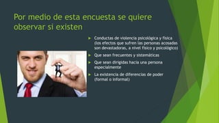 Por medio de esta encuesta se quiere 
observar si existen 
 Conductas de violencia psicológica y física 
(los efectos que sufren las personas acosadas 
son devastadoras, a nivel físico y psicológico) 
 Que sean frecuentes y sistemáticas 
 Que sean dirigidas hacia una persona 
especialmente 
 La existencia de diferencias de poder 
(formal o informal) 
 