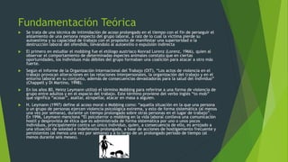 Fundamentación Teórica 
 Se trata de una técnica de intimidación de acoso prolongado en el tiempo con el fin de perseguir el 
aislamiento de una persona respecto del grupo laboral, a raíz de lo cual la víctima pierde su 
autoestima y su capacidad de trabajo con el propósito de manifestar una superioridad o la 
destrucción laboral del ofendido, llevándolo al autoexilio o expulsión indirecta 
 El primero en estudiar el mobbing fue el etólogo austriaco Konrad Lorenz (Lorenz, 1966), quien al 
observar el comportamiento de determinadas especies animales constato que en ciertas 
oportunidades, los individuos más débiles del grupo formaban una coalición para atacar a otro más 
fuerte. 
 Según el informe de la Organización Internacional del Trabajo (OIT), “Los actos de violencia en el 
trabajo provocan alteraciones en las relaciones interpersonales, la organización del trabajo y en el 
entorno laboral en su conjunto, además de consecuencias devastadoras para la salud del individuo” 
(Chappell y Di Martino, 1998). 
 En los años 80, Heinz Leymann utilizó el término Mobbing para referirse a una forma de violencia de 
grupo entre adultos y en el espacio del trabajo. Este término proviene del verbo inglés “to mob” 
que significa “acosar”, asaltar, atropellar, atacar en masa a alguien. 
 H. Leymann (1997) define al acoso moral o Mobbing como: “aquella situación en la que una persona 
o un grupo de personas ejercen violencia psicológica extrema, y esto de forma sistemática (al menos 
una vez por semana), durante un tiempo prolongado sobre otras personas en el lugar de trabajo”. 
En 1996, Leymann menciona “El psicoterror o mobbing en la vida laboral conlleva una comunicación 
hostil y desprovista de ética que es administrada de forma sistemática por uno o unos pocos 
individuos, principalmente contra un único individuo, quien, a consecuencia de ello, es arrojado a 
una situación de soledad e indefensión prolongada, a base de acciones de hostigamiento frecuente y 
persistentes (al menos una vez por semana) y a lo largo de un prolongado periodo de tiempo (al 
menos durante seis meses). 
 