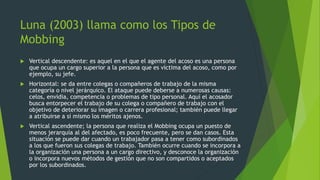 Luna (2003) llama como los Tipos de 
Mobbing 
 Vertical descendente: es aquel en el que el agente del acoso es una persona 
que ocupa un cargo superior a la persona que es víctima del acoso, como por 
ejemplo, su jefe. 
 Horizontal: se da entre colegas o compañeros de trabajo de la misma 
categoría o nivel jerárquico. El ataque puede deberse a numerosas causas: 
celos, envidia, competencia o problemas de tipo personal. Aquí el acosador 
busca entorpecer el trabajo de su colega o compañero de trabajo con el 
objetivo de deteriorar su imagen o carrera profesional; también puede llegar 
a atribuirse a sí mismo los méritos ajenos. 
 Vertical ascendente; la persona que realiza el Mobbing ocupa un puesto de 
menos jerarquía al del afectado, es poco frecuente, pero se dan casos. Esta 
situación se puede dar cuando un trabajador pasa a tener como subordinados 
a los que fueron sus colegas de trabajo. También ocurre cuando se incorpora a 
la organización una persona a un cargo directivo, y desconoce la organización 
o incorpora nuevos métodos de gestión que no son compartidos o aceptados 
por los subordinados. 
 