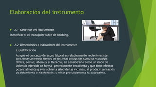 Elaboración del instrumento 
 2.1. Objetivo del instrumento 
Identificar si el trabajador sufre de Mobbing. 
 2.2. Dimensiones e indicadores del instrumento 
a) Justificación 
Aunque el concepto de acoso laboral es relativamente reciente existe 
suficiente consensos dentro de distintas disciplinas como la Psicología 
clínica, social, laboral y el Derecho, en considerarlo como un modo de 
violencia ejercida de forma generalmente encubierta y que tiene efectos 
potencialmente graves sobre la salud de las víctimas, al producir sensación 
de aislamiento e indefensión, y minar profundamente la autoestima. 
 