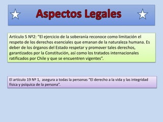 Artículo 5 Nº2: “El ejercicio de la soberanía reconoce como limitación el
respeto de los derechos esenciales que emanan de la naturaleza humana. Es
deber de los órganos del Estado respetar y promover tales derechos,
garantizados por la Constitución, así como los tratados internacionales
ratificados por Chile y que se encuentren vigentes”.
El artículo 19 Nº 1, asegura a todas la personas “El derecho a la vida y las integridad
física y psíquica de la persona”.
 