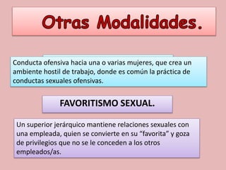 HOSTIGAMIENTO SEXUAL.
FAVORITISMO SEXUAL.
Conducta ofensiva hacia una o varias mujeres, que crea un
ambiente hostil de trabajo, donde es común la práctica de
conductas sexuales ofensivas.
Un superior jerárquico mantiene relaciones sexuales con
una empleada, quien se convierte en su “favorita” y goza
de privilegios que no se le conceden a los otros
empleados/as.
 