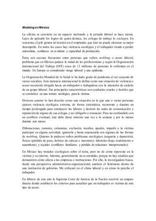 Mobbing en México
La oficina se convierte en un espacio incómodo y la jornada laboral se hace eterna.
Lejos de aplaudir los logros de quien destaca, los colegas de trabajo lo excluyen. En
ocasiones el jefe genera tal tensión en el empleado, que éste no puede alcanzar su mejor
desempeño. En todos los casos hay violencia sicológica y el trabajador tiende a perder
autoestima, confianza en sí mismo y capacidad de producción.
Éstas son escenas frecuentes entre personas que sufren mobbing o acoso laboral,
problema que en México padece la mitad de los profesionistas y según la Organización
Internacional del Trabajo (OIT) cerca de 12 millones de personas lo enfrentan en el
mundo. En Europa es considerado riesgo laboral y una epidemia.
La Organización Mundial de la Salud le ha dado grado de pandemia al ser causante de
varios suicidios. Esta instancia internacional lo define como una situación de violencia o
acoso recurrente dirigida hacia un trabajador o trabajadora con la intención de aislarlo
de un grupo laboral. Sus principales características son conductas crueles y hostiles que
se convierten en una tortura sicológica para la víctima.
Diversos autores lo han descrito como una situación en la que una o varias personas
ejercen violencia sicológica extrema, de forma sistemática, recurrente y durante un
tiempo prolongado para entorpecer las labores y destruir las redes de comunicación y
reputación de alguno de sus colegas y así obligarlo a renunciar. Para no confundirlo con
un conflicto eventual, éste debe darse mínimo una vez a la semana y por lo menos
durante seis meses.
Difamaciones, rumores, calumnias, exclusión, insultos, apodos, impedir a la víctima
participar en alguna actividad, ignorarla y hasta amenazarla son algunas de las formas
de mobbing. Quienes lo padecen sufren problemas sicológicos (angustia y depresión),
físicos (pérdida de peso, dolores de cabeza o insomnio), laborales (bajo rendimiento o
ausentismo) y sociales (conflictos familiares y pérdida de relaciones interpersonales).
En México hay tratados sicológicos sobre el tema, pero no de cómo repercute en la
víctima y su entorno. Además, generalmente no es atendido, porque no hay estudios que
demuestren cómo afecta a las empresas e instituciones. Por ello, la investigadora busca,
desde una perspectiva administrativa-organizacional, analizar el fenómeno dentro de
una institución de gobierno. Me enfocaré en el clima laboral y en cómo lo percibe el
trabajador.
En febrero de este año la Suprema Corte de Justicia de la Nación resolvió un amparo
directo donde estableció los criterios para acreditar que un trabajador es víctima de este
tipo de acoso.
 