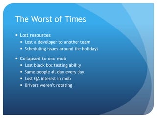 We help small businesses succeed.
The Best of Times
• First iteration ½ team worked as a mob
• Second iteration 2 mobs
• Dev & QA Combined in each mob
– Write Test Cases
– Code
– Pair Test
– Cross Mob Code Walk
– Cross Mob Test in proofing
 