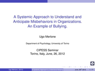 A Systemic Approach to Understand and
     Anticipate Misbehaviors in Organizations.
              An Example of Bullying.

                                    Ugo Merlone

                     Department of Psychology, University of Torino


                              CIPESS Seminar
                         Torino, Italy, June, 26, 2012




Ugo Merlone (2012)         A Systemic Approach to Understand Bullying   June, 26th 2012   1 / 77
 