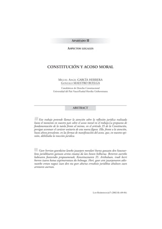 APARTADO II

                                ASPECTOS LEGALES




            CONSTITUCIÓN Y ACOSO MORAL


                       MIGUEL ANGEL GARCÍA HERRERA
                        GONZALO MAESTRO BUELGA
                          Catedráticos de Derecho Constitucional
                  Universidad del País Vasco/Euskal Herriko Unibertsitatea




                                      ABSTRACT


■ Este trabajo pretende llamar la atención sobre la reflexión jurídica realizada
hasta el momento en nuestro país sobre el acoso moral en el trabajo.La propuesta de
fundamentación de la tutela frente al mismo, en el artículo 35 de la Constitución,
persigue acentuar el carácter unitario de esta nueva figura. Ello, frente a la atención,
hasta ahora prevalente, en las formas de manifestación del acoso, que, en nuestra opi-
nión, debilitaba la reacción juridica.



■ Gure herrian gaurdaino laneko jazarpen moralari buruz gauzatu den hausnar-
keta juridikoaren gainean arreta ematea da lan honen helburua. Berorren aurreko
babesaren funtserako proposamenak, Konstituzioaren 35. Artikuluan, irudi berri
horren izaera batua azpimarratzea du helmuga. Hori, gaur arte jazarpenaren adie-
razteko eretan nagusi izan den eta gure aburuz erreakzio juridikoa ahultzen zuen
arretaren aurrean.




                                                          LAN HARREMANAK/7 (2002-II) (69-84)
 