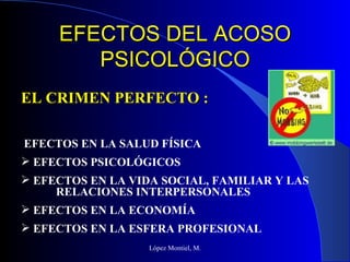 EFECTOS DEL ACOSO PSICOLÓGICO López Montiel, M. EFECTOS EN LA SALUD FÍSICA EFECTOS PSICOLÓGICOS EFECTOS EN LA VIDA SOCIAL, FAMILIAR Y LAS  RELACIONES INTERPERSONALES EFECTOS EN LA ECONOMÍA  EFECTOS EN LA ESFERA PROFESIONAL EL CRIMEN PERFECTO : 