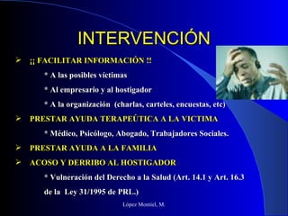 INTERVENCIÓN López Montiel, M. ¡¡ FACILITAR INFORMACIÓN !! * A las posibles víctimas * Al empresario y al hostigador * A la organización  (charlas, carteles, encuestas, etc) PRESTAR AYUDA TERAPEÚTICA A LA VICTIMA * Médico, Psicólogo, Abogado, Trabajadores Sociales. PRESTAR AYUDA A LA FAMILIA ACOSO Y DERRIBO AL HOSTIGADOR * Vulneración del Derecho a la Salud (Art. 14.1 y Art. 16.3 de la  Ley 31/1995 de PRL.) 