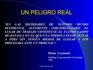 UN PELIGRO REAL López Montiel, M. “ EN LAS SOCIEDADES DE NUESTRO MUNDO OCCIDENTAL ALTAMENTE INDUSTRIALIZADO, EL LUGAR DE TRABAJO CONSTITUYE EL ÚLTIMO CAMPO DE BATALLA EN EL QUE UNA PERSONA PUEDE MATAR A OTRA SIN NINGÚN RIESGO DE LLEGAR A SER PROCESADA ANTE UN TRIBUNAL”. Heinz  Leymann Mobbing. La persecución en el trabajo. 1996 