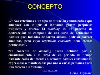CONCEPTO López Montiel, M. ...” Nos referimos a un tipo de situación comunicativa que amenaza con infligir al individuo graves perjuicios psíquicos y físicos. El  mobbing  es un proceso de destrucción; se compone de una serie de actuaciones hostiles que, tomadas de forma aislada, podrían parecer anodinas, pero cuya  repetición constante  tiene efectos perniciosos”. “ El concepto de  mobbing  queda definido por el encadenamiento a lo largo de un período de tiempo bastante corto de intentos o acciones hostiles consumadas, expresadas o manifestadas por una o varias personas hacia una tercera : la víctima”. Heinz  Leymann 