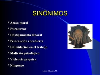 SINÓNIMOS López Montiel, M. * Acoso moral * Psicoterror * Hostigamiento laboral * Persecución encubierta * Intimidación en el trabajo * Maltrato psicológico * Violencia psíquica * Ninguneo 