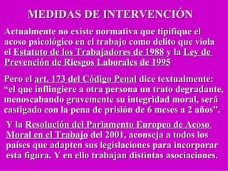 MEDIDAS DE INTERVENCIÓN Actualmente no existe normativa que tipifique el  acoso psicológico en el trabajo como delito que viola  el  Estatuto de los Trabajadores de 1988  y la  Ley de  Prevención de Riesgos Laborales de 1995 Pero el  art. 173 del Código Penal  dice textualmente: “ el que inflingiere a otra persona un trato degradante,  menoscabando gravemente su integridad moral, será castigado con la pena de prisión de 6 meses a 2 años”. Y la  Resolución del Parlamento Europeo de Acoso  Moral en el Trabajo  del 2001, aconseja a todos los países que adapten sus legislaciones para incorporar  esta figura. Y en ello trabajan distintas asociaciones. 