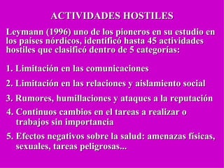ACTIVIDADES HOSTILES Leymann (1996 ) uno de los pioneros en su estudio en los países nórdicos,  identificó hasta 45 actividades hostiles que clasificó dentro de 5 categorías: 1. Limitación en las comunicaciones 2.  Limitación en las relaciones y aislamiento social 3. Rumores, humillaciones y ataques a la reputación  4. Continuos cambios en el tareas a realizar o  trabajos sin importancia 5. Efectos negativos sobre la salud: amenazas físicas,  sexuales, tareas peligrosas ... 