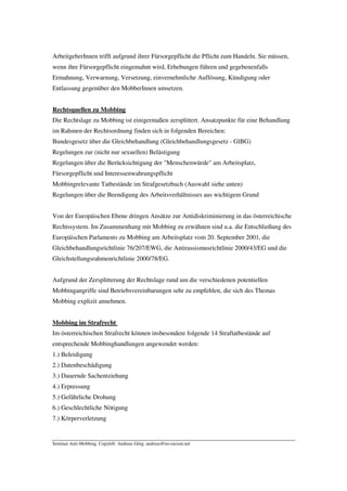 ArbeitgeberInnen trifft aufgrund ihrer Fürsorgepflicht die Pflicht zum Handeln. Sie müssen,
wenn ihre Fürsorgepflicht eingemahnt wird, Erhebungen führen und gegebenenfalls
Ermahnung, Verwarnung, Versetzung, einvernehmliche Auflösung, Kündigung oder
Entlassung gegenüber den MobberInnen umsetzen.


Rechtsquellen zu Mobbing
Die Rechtslage zu Mobbing ist einigermaßen zersplittert. Ansatzpunkte für eine Behandlung
im Rahmen der Rechtsordnung finden sich in folgenden Bereichen:
Bundesgesetz über die Gleichbehandlung (Gleichbehandlungsgesetz - GlBG)
Regelungen zur (nicht nur sexuellen) Belästigung
Regelungen über die Berücksichtigung der "Menschenwürde" am Arbeitsplatz,
Fürsorgepflicht und Interessenwahrungspflicht
Mobbingrelevante Tatbestände im Strafgesetzbuch (Auswahl siehe unten)
Regelungen über die Beendigung des Arbeitsverhältnisses aus wichtigem Grund


Von der Europäischen Ebene dringen Ansätze zur Antidiskriminierung in das österreichische
Rechtssystem. Im Zusammenhang mit Mobbing zu erwähnen sind u.a. die Entschließung des
Europäischen Parlaments zu Mobbing am Arbeitsplatz vom 20. September 2001, die
Gleichbehandlungsrichtlinie 76/207/EWG, die Antirassismusrichtlinie 2000/43/EG und die
Gleichstellungsrahmenrichtlinie 2000/78/EG.


Aufgrund der Zersplitterung der Rechtslage rund um die verschiedenen potentiellen
Mobbingangriffe sind Betriebsvereinbarungen sehr zu empfehlen, die sich des Themas
Mobbing explizit annehmen.


Mobbing im Strafrecht
Im österreichischen Strafrecht können insbesondere folgende 14 Straftatbestände auf
entsprechende Mobbinghandlungen angewendet werden:
1.) Beleidigung
2.) Datenbeschädigung
3.) Dauernde Sachentziehung
4.) Erpressung
5.) Gefährliche Drohung
6.) Geschlechtliche Nötigung
7.) Körperverletzung


Seminar Anti-Mobbing. Copyleft: Andreas Görg; andreas@no-racism.net
 