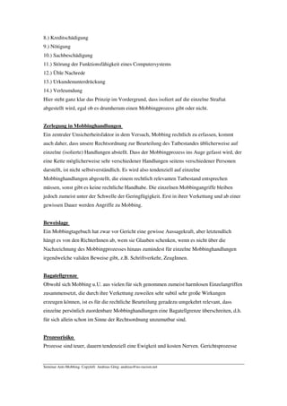 8.) Kreditschädigung
9.) Nötigung
10.) Sachbeschädigung
11.) Störung der Funktionsfähigkeit eines Computersystems
12.) Üble Nachrede
13.) Urkundenunterdrückung
14.) Verleumdung
Hier steht ganz klar das Prinzip im Vordergrund, dass isoliert auf die einzelne Straftat
abgestellt wird, egal ob es drumherum einen Mobbingprozess gibt oder nicht.


Zerlegung in Mobbinghandlungen
Ein zentraler Unsicherheitsfaktor in dem Versuch, Mobbing rechtlich zu erfassen, kommt
auch daher, dass unsere Rechtsordnung zur Beurteilung des Tatbestandes üblicherweise auf
einzelne (isolierte) Handlungen abstellt. Dass der Mobbingprozess ins Auge gefasst wird, der
eine Kette möglicherweise sehr verschiedener Handlungen seitens verschiedener Personen
darstellt, ist nicht selbstverständlich. Es wird also tendenziell auf einzelne
Mobbinghandlungen abgestellt, die einem rechtlich relevanten Tatbestand entsprechen
müssen, sonst gibt es keine rechtliche Handhabe. Die einzelnen Mobbingangriffe bleiben
jedoch zumeist unter der Schwelle der Geringfügigkeit. Erst in ihrer Verkettung und ab einer
gewissen Dauer werden Angriffe zu Mobbing.


Beweislage
Ein Mobbingtagebuch hat zwar vor Gericht eine gewisse Aussagekraft, aber letztendlich
hängt es von den RichterInnen ab, wem sie Glauben schenken, wenn es nicht über die
Nachzeichnung des Mobbingprozesses hinaus zumindest für einzelne Mobbinghandlungen
irgendwelche validen Beweise gibt, z.B. Schriftverkehr, ZeugInnen.


Bagatellgrenze
Obwohl sich Mobbing u.U. aus vielen für sich genommen zumeist harmlosen Einzelangriffen
zusammensetzt, die durch ihre Verkettung zuweilen sehr subtil sehr große Wirkungen
erzeugen können, ist es für die rechtliche Beurteilung geradezu umgekehrt relevant, dass
einzelne persönlich zuordenbare Mobbinghandlungen eine Bagatellgrenze überschreiten, d.h.
für sich allein schon im Sinne der Rechtsordnung unzumutbar sind.


Prozessrisiko
Prozesse sind teuer, dauern tendenziell eine Ewigkeit und kosten Nerven. Gerichtsprozesse


Seminar Anti-Mobbing. Copyleft: Andreas Görg; andreas@no-racism.net
 