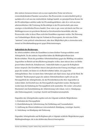 über mehrere Instanzen können sich zu einer regelrechten Tortur mit teilweise
existenzbedrohendem Charakter auswachsen. Das Prozessrisiko ist unterschiedlich groß, je
nachdem ob es sich um eine strafrechtliche Anklage handelt, wo prinzipiell keine Kosten für
die Privatbeteiligten anfallen (außer bei Privatanklagedelikten), oder ob es sich um einen
arbeitsrechtlichen (AK-Vertretung für Beschäftigte in der Privatwirtschaft) oder einen
sonstigen zivilrechtlichen Prozess handelt. Zwar wäre es gut, wenn sich durch eine Flut von
Mobbingprozessen ein gesicherter Bestand an Gerichtsurteilen herausbildet, aber das
Prozessrisiko sollte in dieser Phase nicht den Gemobbten zugemutet werden. Die Zulassung
von Verbandsklagen (Risiko trägt der Verband als Prozesspartei, der sich eines Falles
"annimmt") wäre politisch wünschenswert, aber diese Möglichkeit gibt es einstweilen nicht
einmal im Gleichbehandlungsgesetz gegen Diskriminierungen.


Indirektheit des Rechtsweges
Im Arbeitsverhältnis stehen die Gemobbten in einem direkten Vertragsverhältnis zum/r
ArbeitgeberIn. Zu den anderen Angestellten haben die Mobbingbetroffenen kein
Rechtsverhältnis. Wenn die gemobbten ArbeitnehmerInnen gegen das Mobbing von anderen
Angestellten im Betrieb auf dem Rechtsweg kämpfen wollen, dann müssen diese ein Delikt
gesetzt haben (Strafrecht, Schadenersatz). Andernfalls haben sie gegen die KollegInnen
keinen Anspruch. Die Gemobbten müssen dann gleichsam den Umweg einschlagen, und sich
gegen die wenden, mit denen sie ein Rechtsverhältnis haben, also gegen ihre
ArbeitgeberInnen. Dass sie damit ihren Arbeitsplatz aufs Spiel setzen, liegt auf der Hand. Ihr
"indirekter" Rechtsanspruch gegen die anderen ArbeitnehmerInnen ergibt sich aus der
Fürsorgepflicht der Arbeitgebenden, die die Persönlichkeitsrechte ihrer Angestellten zu
wahren haben. Im Ernstfall muss die Fürsorgepflicht eingefordert werden. Durchgesetzt
werden kann die Einhaltung der Fürsorgepflicht nicht unmittelbar. Die (relativ schwachen)
Druckmittel sind Zurückbehaltung der Arbeitsleistung (sehr riskant, weil ev. Kündigungs-
oder Entlassungsgrund), vorzeitiger Austritt und Schadenersatzansprüche.


Gegenüber den Arbeitgebenden ergeben sich also folgende rechtliche Möglichkeiten:
1.) Einfordern der Fürsorgepflicht
2.) Zurückbehaltung der Arbeitsleistung (bei Gefährdung und Unzumutbarkeit)
3.) Auflösung des Dienstverhältnisses (einvernehmlich, Kündigung, vorzeitiger Austritt)
4.) Anfechtung von Kündigung oder Entlassung


Gegenüber Arbeitgebenden und KollegInnen gibt es folgende rechtliche Möglichkeiten gegen
Mobbinghandlungen, die in den deliktischen Bereich hineinspielen:


Seminar Anti-Mobbing. Copyleft: Andreas Görg; andreas@no-racism.net
 