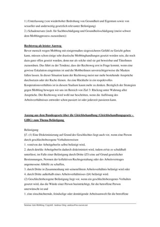 1.) Unterlassung (von wiederholter Bedrohung von Gesundheit und Eigentum sowie von
sexueller und anderweitig gesetzlich relevanter Belästigung)
2.) Schadenersatz (insb. für Sachbeschädigung und Gesundheitsschädigung (meist schwer
dem Mobbingprozess zuzuordnen))


Rechtsweg als letzter Ausweg
Bevor mensch wegen Mobbing mit einigermaßen siegessicheren Gefühl zu Gericht gehen
kann, müssen schon einige sehr drastische Mobbinghandlungen gesetzt worden sein, die noch
dazu ganz offen gesetzt wurden, denn nur als solche sind sie gut beweisbar und TäterInnen
zuzuordnen. Das führt zu der Tendenz, dass der Rechtsweg erst in Frage kommt, wenn eine
gewisse Eskalation eingetreten ist und die MobberInnen unvorsichtigerweise die Masken
fallen lassen. In dieser Situation kann der Rechtsweg meist nur mehr bestehende Ansprüche
durchsetzen oder der Rache dienen. An eine Rückkehr in ein respektvolles
Kooperationsverhältnis ist in diesem Stadium kaum mehr zu denken. Bezüglich der Strategien
gegen Mobbing bewegen wir uns im Bereich von Ziel 3: Rückzug unter Wahrung aller
Ansprüche. Der Rechtsweg wird wohl nur beschritten, wenn die Auflösung des
Arbeitsverhältnisses entweder schon passiert ist oder jederzeit passieren kann.




Auszug aus dem Bundesgesetz über die Gleichbehandlung (Gleichbehandlungsgesetz –
GlBG) zum Thema Belästigung


Belästigung
§7. (1) Eine Diskriminierung auf Grund des Geschlechtes liegt auch vor, wenn eine Person
durch geschlechtsbezogene Verhaltensweisen
1. vom/von der Arbeitgeber/in selbst belästigt wird,
2. durch den/die Arbeitgeber/in dadurch diskriminiert wird, indem er/sie es schuldhaft
unterlässt, im Falle einer Belästigung durch Dritte (Z3) eine auf Grund gesetzlicher
Bestimmungen, Normen der kollektiven Rechtsgestaltung oder des Arbeitsvertrages
angemessene Abhilfe zu schaffen,
3. durch Dritte in Zusammenhang mit seinem/ihrem Arbeitsverhältnis belästigt wird oder
4. durch Dritte außerhalb eines Arbeitsverhältnisses (§4) belästigt wird.
(2) Geschlechtsbezogene Belästigung liegt vor, wenn ein geschlechtsbezogenes Verhalten
gesetzt wird, das die Würde einer Person beeinträchtigt, für die betroffene Person
unerwünscht ist und
1. eine einschüchternde, feindselige oder demütigende Arbeitsumwelt für die betroffene


Seminar Anti-Mobbing. Copyleft: Andreas Görg; andreas@no-racism.net
 