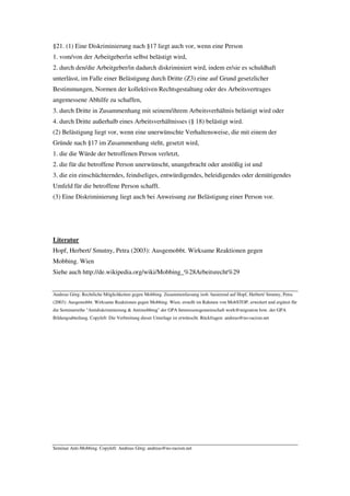 §21. (1) Eine Diskriminierung nach §17 liegt auch vor, wenn eine Person
1. vom/von der Arbeitgeber/in selbst belästigt wird,
2. durch den/die Arbeitgeber/in dadurch diskriminiert wird, indem er/sie es schuldhaft
unterlässt, im Falle einer Belästigung durch Dritte (Z3) eine auf Grund gesetzlicher
Bestimmungen, Normen der kollektiven Rechtsgestaltung oder des Arbeitsvertrages
angemessene Abhilfe zu schaffen,
3. durch Dritte in Zusammenhang mit seinem/ihrem Arbeitsverhältnis belästigt wird oder
4. durch Dritte außerhalb eines Arbeitsverhältnisses (§ 18) belästigt wird.
(2) Belästigung liegt vor, wenn eine unerwünschte Verhaltensweise, die mit einem der
Gründe nach §17 im Zusammenhang steht, gesetzt wird,
1. die die Würde der betroffenen Person verletzt,
2. die für die betroffene Person unerwünscht, unangebracht oder anstößig ist und
3. die ein einschüchterndes, feindseliges, entwürdigendes, beleidigendes oder demütigendes
Umfeld für die betroffene Person schafft.
(3) Eine Diskriminierung liegt auch bei Anweisung zur Belästigung einer Person vor.




Literatur
Hopf, Herbert/ Smutny, Petra (2003): Ausgemobbt. Wirksame Reaktionen gegen
Mobbing. Wien
Siehe auch http://de.wikipedia.org/wiki/Mobbing_%28Arbeitsrecht%29


Andreas Görg: Rechtliche Möglichkeiten gegen Mobbing. Zusammenfassung insb. basierend auf Hopf, Herbert/ Smutny, Petra
(2003): Ausgemobbt. Wirksame Reaktionen gegen Mobbing. Wien; erstellt im Rahmen von MobSTOP, erweitert und ergänzt für
die Seminarreihe "Antidiskriminierung & Antimobbing" der GPA Interessensgemeinschaft work@migration bzw. der GPA
Bildungsabteilung. Copyleft: Die Verbreitung dieser Unterlage ist erwünscht. Rückfragen: andreas@no-racism.net




Seminar Anti-Mobbing. Copyleft: Andreas Görg; andreas@no-racism.net
 